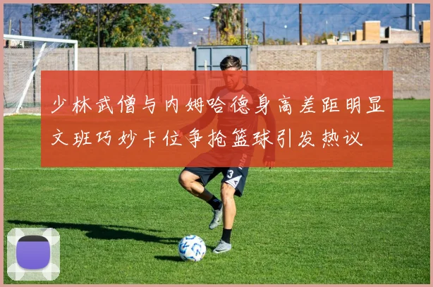 少林武僧与内姆哈德身高差距明显文班巧妙卡位争抢篮球引发热议