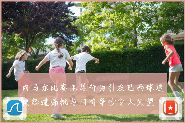内马尔比赛末尾行为引发巴西球迷愤怒遭痛批与门将争吵令人失望
