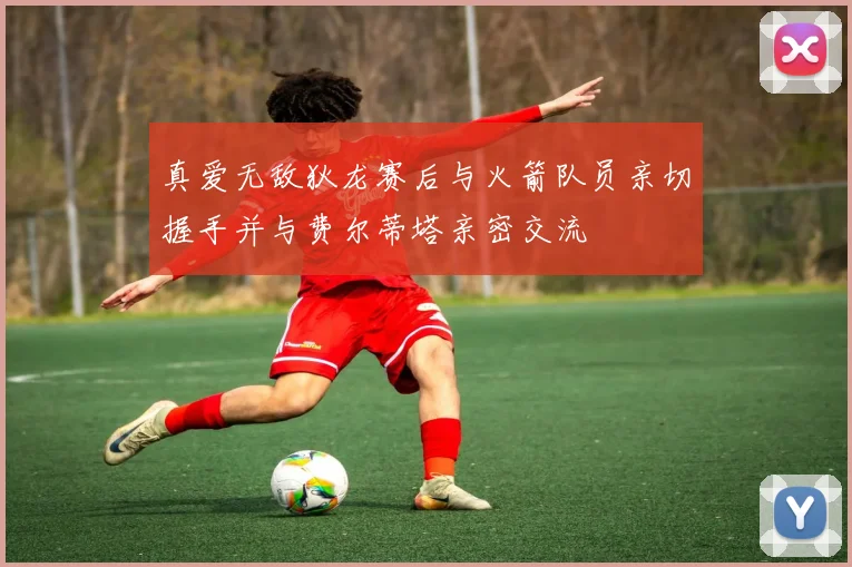 真爱无敌狄龙赛后与火箭队员亲切握手并与费尔蒂塔亲密交流