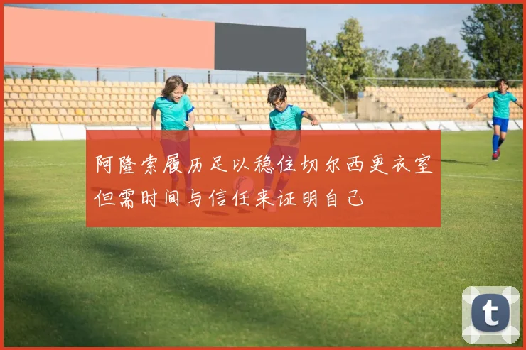 阿隆索履历足以稳住切尔西更衣室但需时间与信任来证明自己