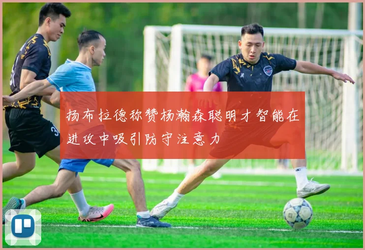 扬布拉德称赞杨瀚森聪明才智能在进攻中吸引防守注意力