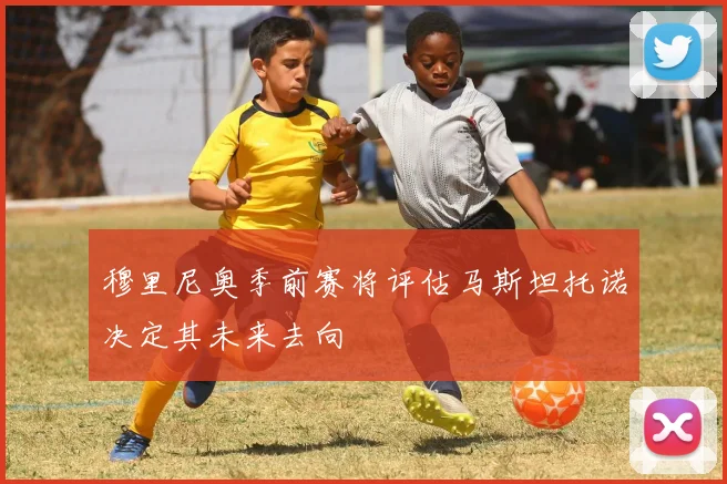 穆里尼奥季前赛将评估马斯坦托诺决定其未来去向