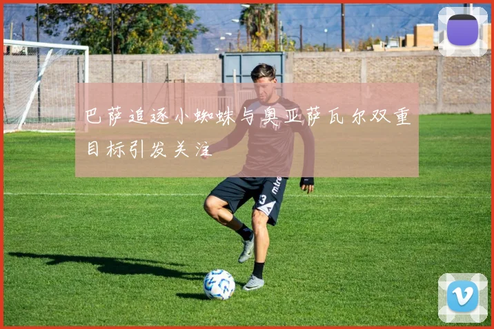 巴萨追逐小蜘蛛与奥亚萨瓦尔双重目标引发关注