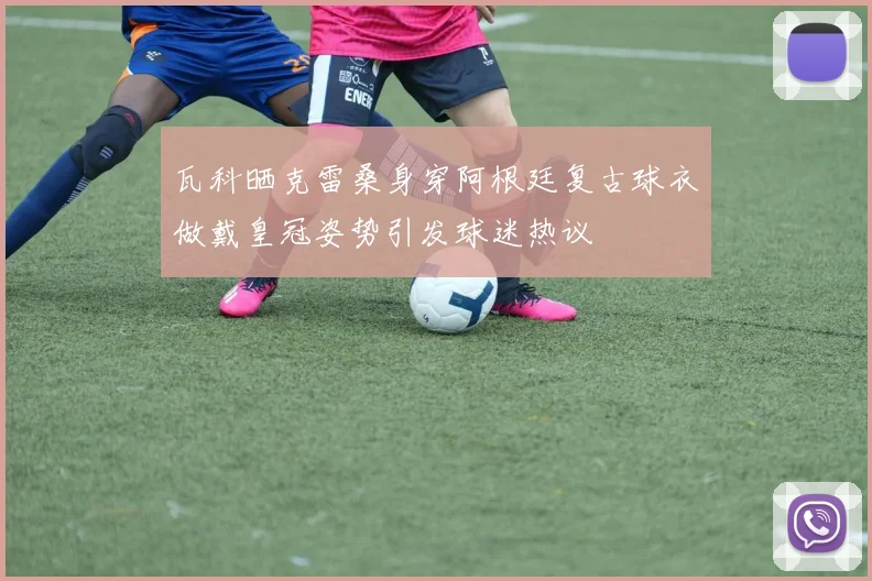 瓦科晒克雷桑身穿阿根廷复古球衣做戴皇冠姿势引发球迷热议