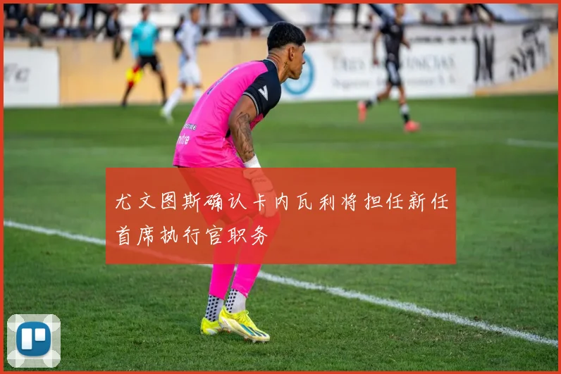 尤文图斯确认卡内瓦利将担任新任首席执行官职务