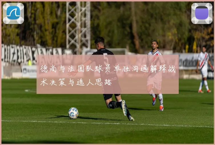 德尚与法国队球员单独沟通解释战术决策与选人思路