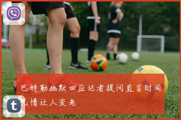 巴特勒幽默回应记者提问直言时间无情让人变老