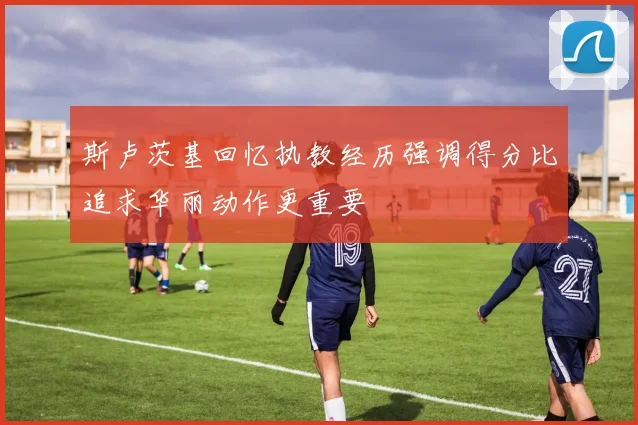 斯卢茨基回忆执教经历强调得分比追求华丽动作更重要