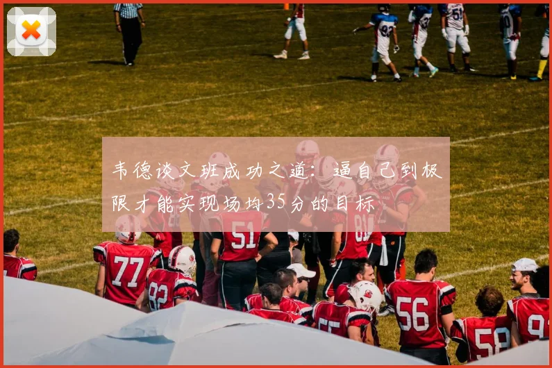 韦德谈文班成功之道：逼自己到极限才能实现场均35分的目标