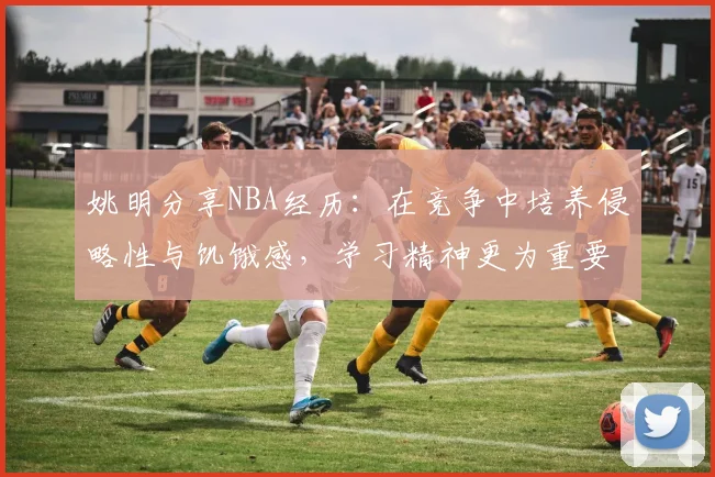 姚明分享NBA经历：在竞争中培养侵略性与饥饿感，学习精神更为重要