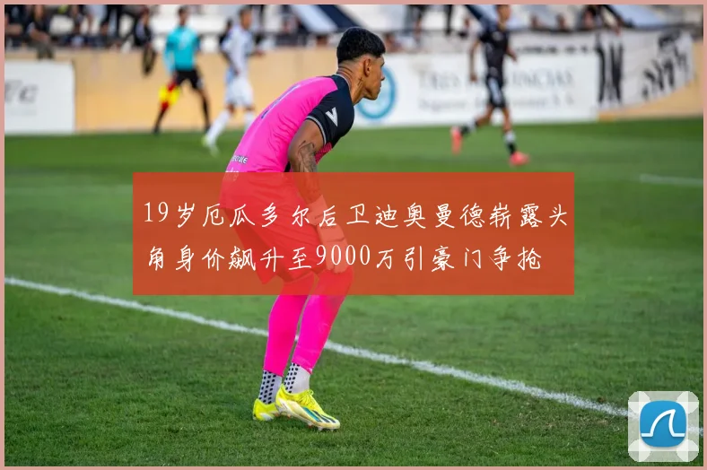 19岁厄瓜多尔后卫迪奥曼德崭露头角身价飙升至9000万引豪门争抢