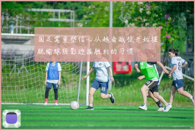 国足需重塑信心从越南战役开始摆脱输球阴影迎接胜利的习惯
