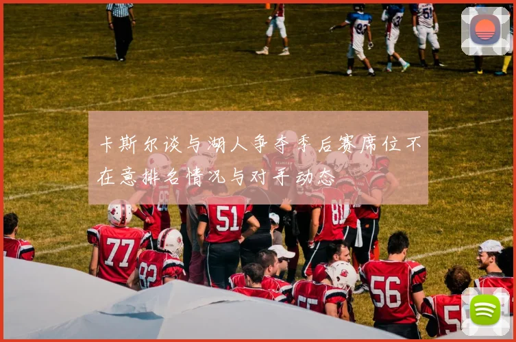 卡斯尔谈与湖人争夺季后赛席位不在意排名情况与对手动态