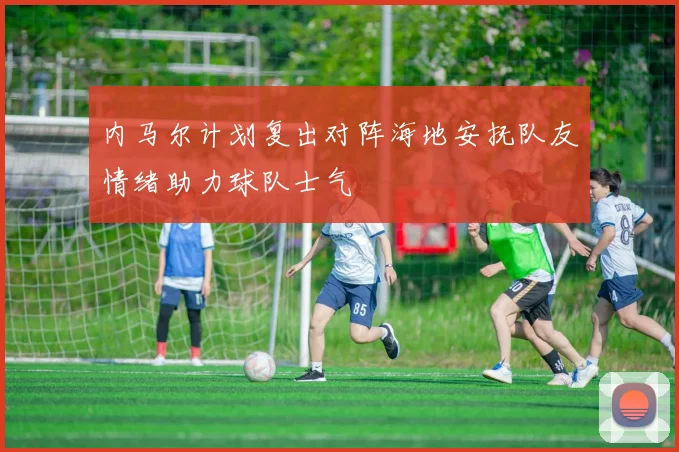 内马尔计划复出对阵海地安抚队友情绪助力球队士气